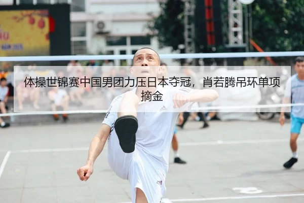 体操世锦赛中国男团力压日本夺冠，肖若腾吊环单项摘金