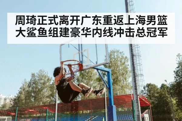 周琦正式离开广东重返上海男篮大鲨鱼组建豪华内线冲击总冠军